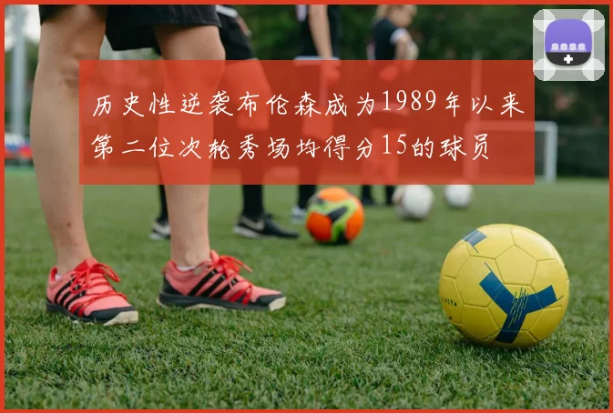 历史性逆袭布伦森成为1989年以来第二位次轮秀场均得分15的球员