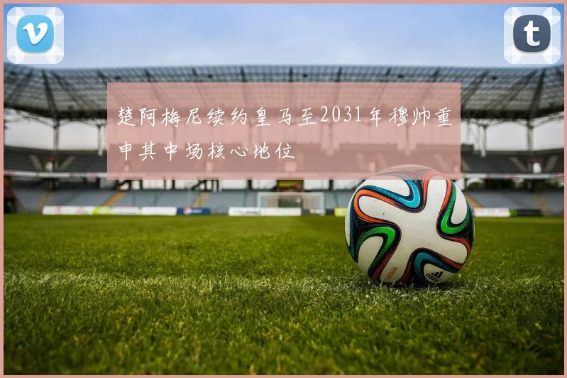 楚阿梅尼续约皇马至2031年穆帅重申其中场核心地位