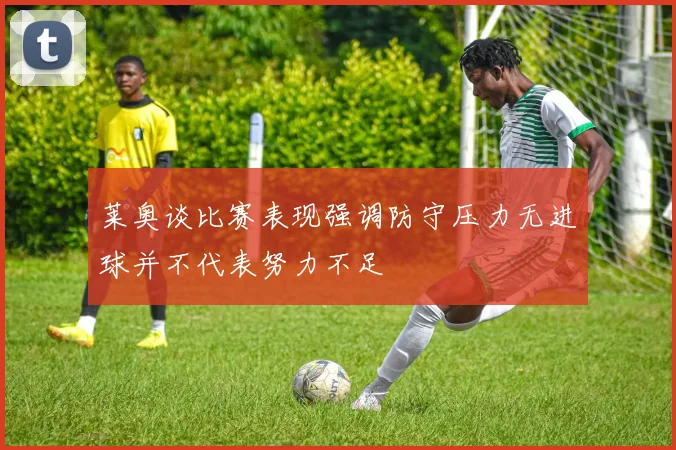 莱奥谈比赛表现强调防守压力无进球并不代表努力不足