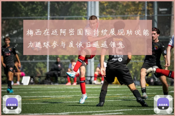 梅西在迈阿密国际持续展现助攻能力进球参与度依旧遥遥领先