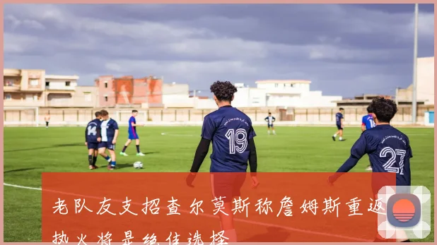 老队友支招查尔莫斯称詹姆斯重返热火将是绝佳选择