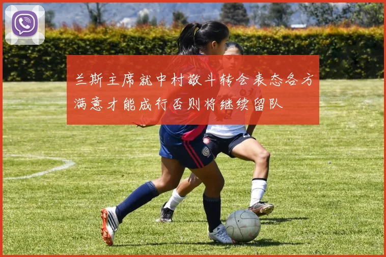 兰斯主席就中村敬斗转会表态各方满意才能成行否则将继续留队