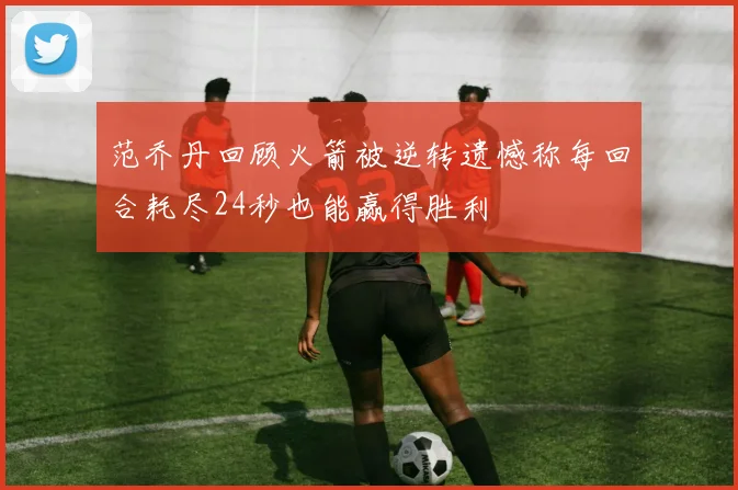 范乔丹回顾火箭被逆转遗憾称每回合耗尽24秒也能赢得胜利