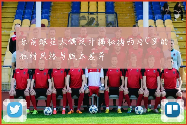 乐高球星人偶设计揭秘梅西与C罗的独特风格与版本差异