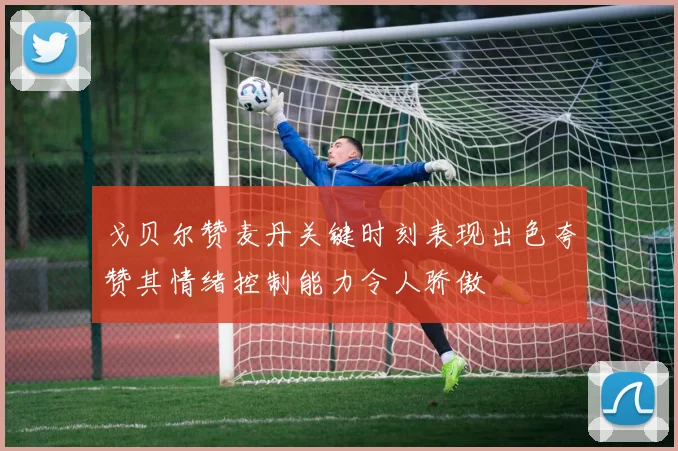戈贝尔赞麦丹关键时刻表现出色夸赞其情绪控制能力令人骄傲