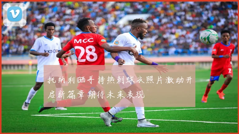 托纳利晒手持热刺球衣照片激动开启新篇章期待未来表现
