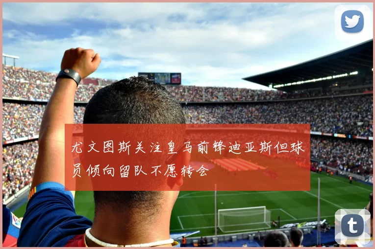 尤文图斯关注皇马前锋迪亚斯但球员倾向留队不愿转会