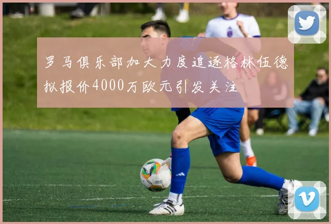 罗马俱乐部加大力度追逐格林伍德拟报价4000万欧元引发关注