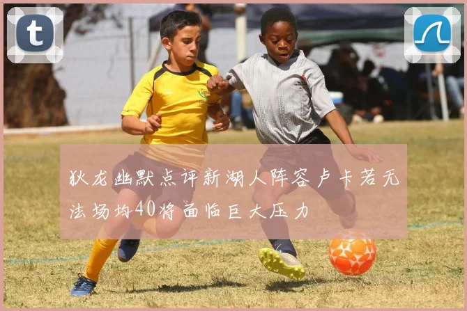 狄龙幽默点评新湖人阵容卢卡若无法场均40将面临巨大压力