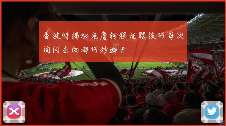 香波特揭秘老詹转移话题技巧每次询问去向都巧妙避开