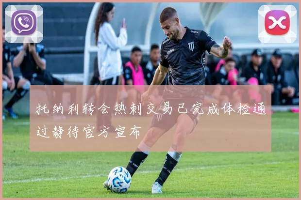 托纳利转会热刺交易已完成体检通过静待官方宣布