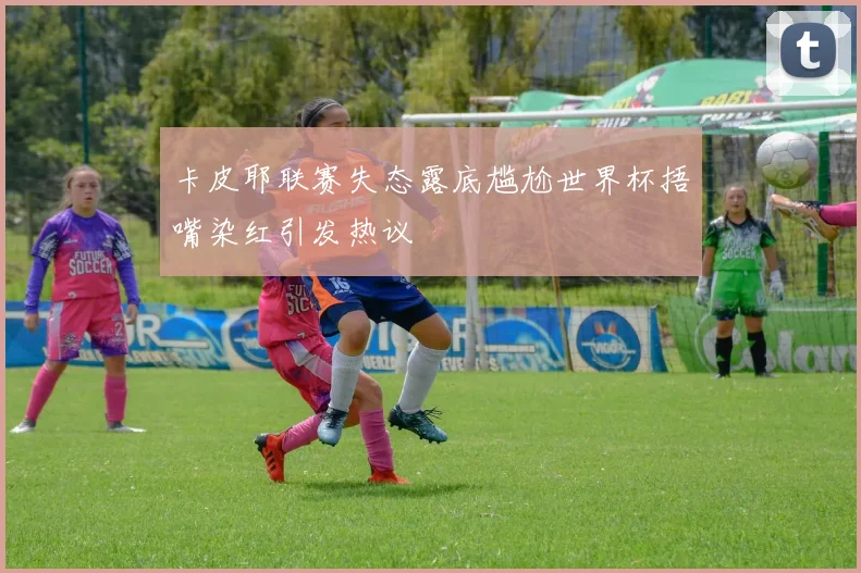 卡皮耶联赛失态露底尴尬世界杯捂嘴染红引发热议