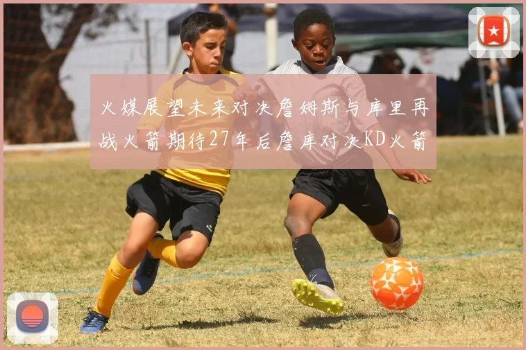 火媒展望未来对决詹姆斯与库里再战火箭期待27年后詹库对决KD火箭