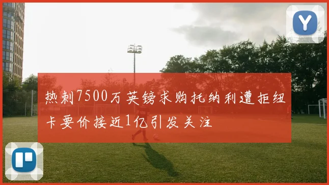 热刺7500万英镑求购托纳利遭拒纽卡要价接近1亿引发关注