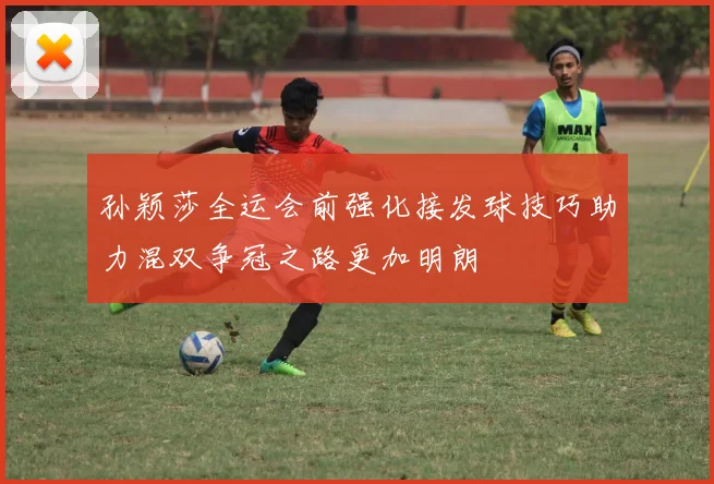 孙颖莎全运会前强化接发球技巧助力混双争冠之路更加明朗