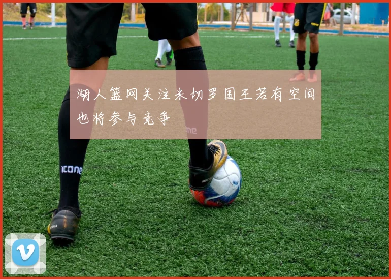 湖人篮网关注米切罗国王若有空间也将参与竞争