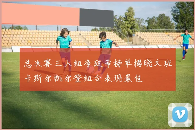 总决赛三人组净效率榜单揭晓文班卡斯尔凯尔登组合表现最佳