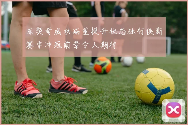 东契奇成功减重提升状态独行侠新赛季冲冠前景令人期待