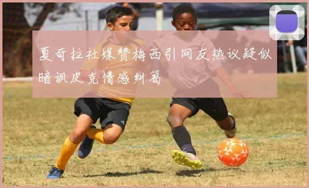 夏奇拉社媒赞梅西引网友热议疑似暗讽皮克情感纠葛