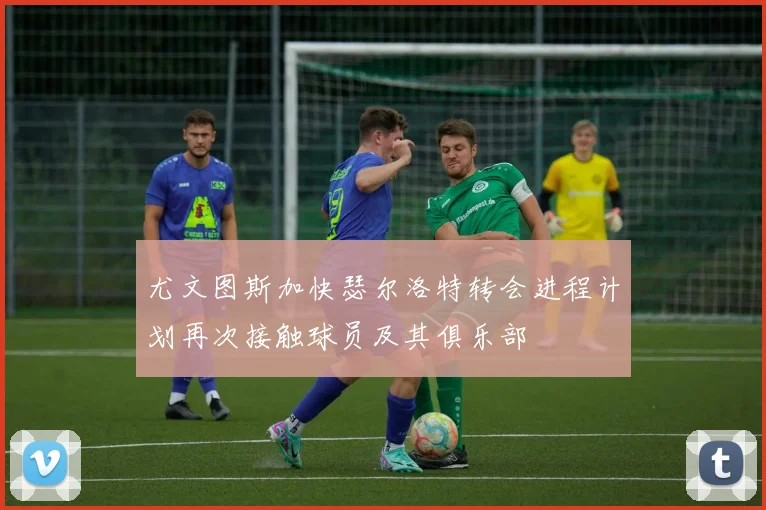 尤文图斯加快瑟尔洛特转会进程计划再次接触球员及其俱乐部