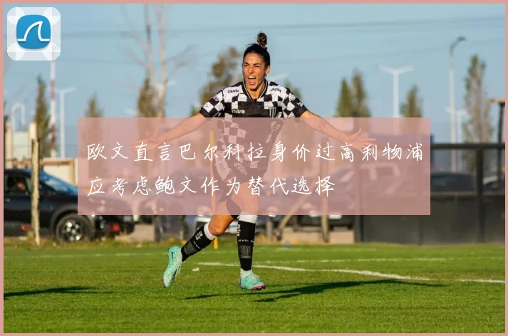 欧文直言巴尔科拉身价过高利物浦应考虑鲍文作为替代选择