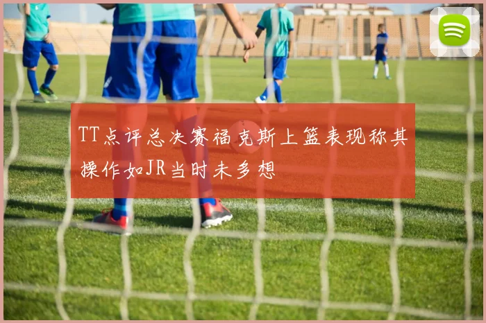 TT点评总决赛福克斯上篮表现称其操作如JR当时未多想