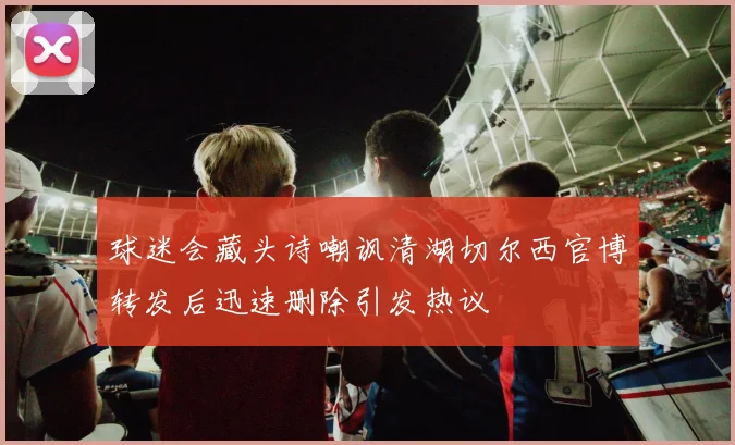 球迷会藏头诗嘲讽清湖切尔西官博转发后迅速删除引发热议