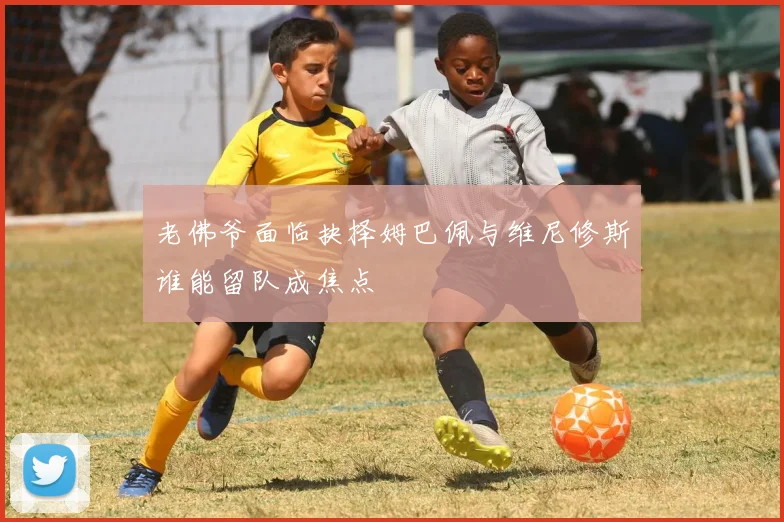 老佛爷面临抉择姆巴佩与维尼修斯谁能留队成焦点