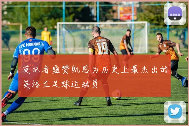 英记者盛赞凯恩为历史上最杰出的英格兰足球运动员