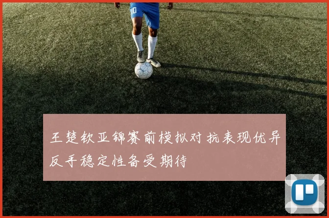 王楚钦亚锦赛前模拟对抗表现优异反手稳定性备受期待