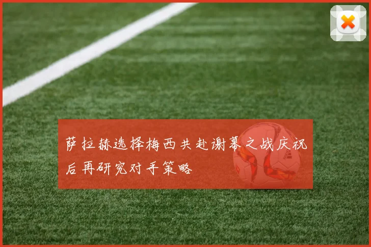萨拉赫选择梅西共赴谢幕之战庆祝后再研究对手策略