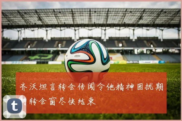 齐沃坦言转会传闻令他精神困扰期待转会窗尽快结束